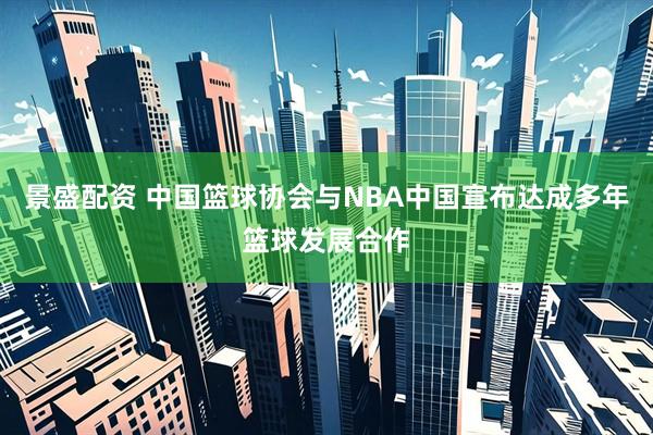 景盛配资 中国篮球协会与NBA中国宣布达成多年篮球发展合作