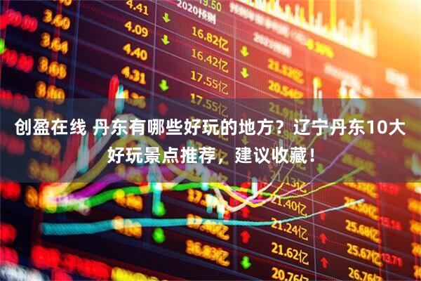 创盈在线 丹东有哪些好玩的地方？辽宁丹东10大好玩景点推荐，建议收藏！