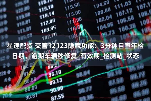 星速配资 交管12123隐藏功能：3分钟自查年检日期，逾期车辆秒修复_有效期_检测站_状态