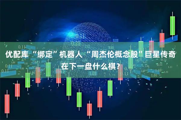 优配库 “绑定”机器人 “周杰伦概念股”巨星传奇在下一盘什么棋？