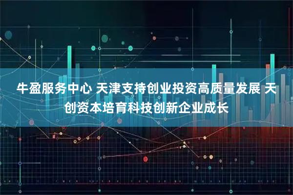 牛盈服务中心 天津支持创业投资高质量发展 天创资本培育科技创新企业成长