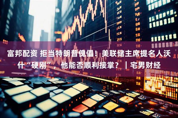 富邦配资 拒当特朗普傀儡！美联储主席提名人沃什“硬刚”，他能否顺利接掌？｜宅男财经