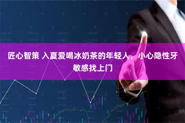 匠心智策 入夏爱喝冰奶茶的年轻人，小心隐性牙敏感找上门