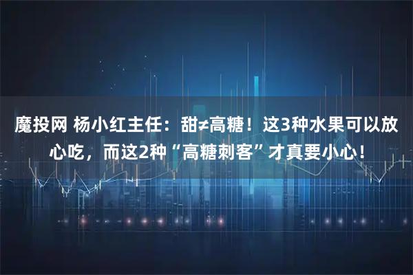 魔投网 杨小红主任：甜≠高糖！这3种水果可以放心吃，而这2种“高糖刺客”才真要小心！