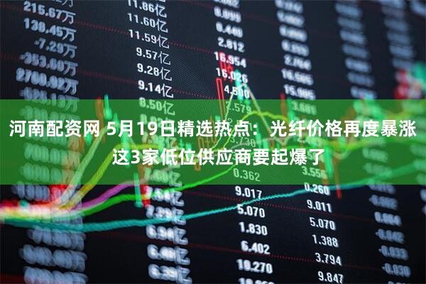 河南配资网 5月19日精选热点：光纤价格再度暴涨  这3家低位供应商要起爆了