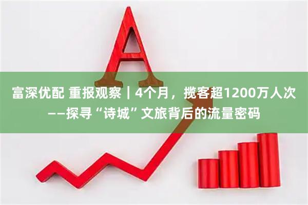 富深优配 重报观察｜4个月，揽客超1200万人次——探寻“诗城”文旅背后的流量密码