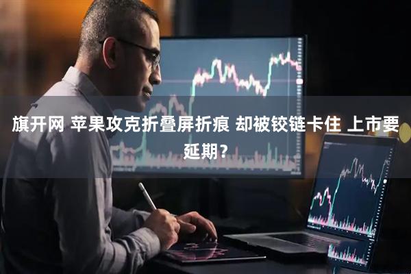 旗开网 苹果攻克折叠屏折痕 却被铰链卡住 上市要延期？
