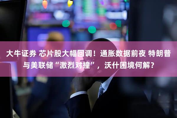 大牛证券 芯片股大幅回调！通胀数据前夜 特朗普与美联储“激烈对撞”，沃什困境何解？