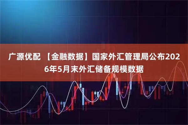 广源优配 【金融数据】国家外汇管理局公布2026年5月末外汇储备规模数据