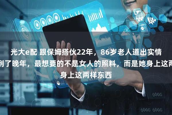 光大e配 跟保姆搭伙22年，86岁老人道出实情：男人到了晚年，最想要的不是女人的照料，而是她身上这两样东西