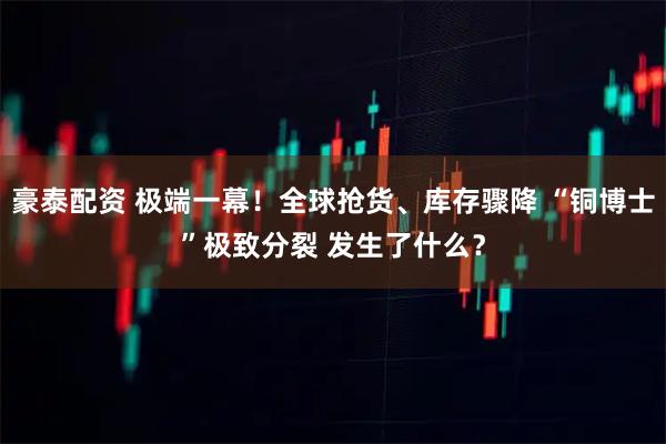 豪泰配资 极端一幕！全球抢货、库存骤降 “铜博士”极致分裂 发生了什么？