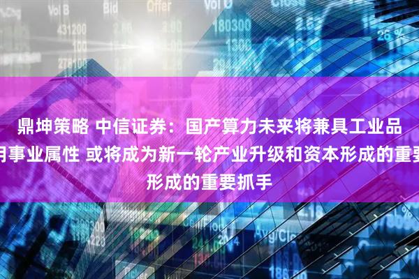 鼎坤策略 中信证券：国产算力未来将兼具工业品与公用事业属性 或将成为新一轮产业升级和资本形成的重要抓手